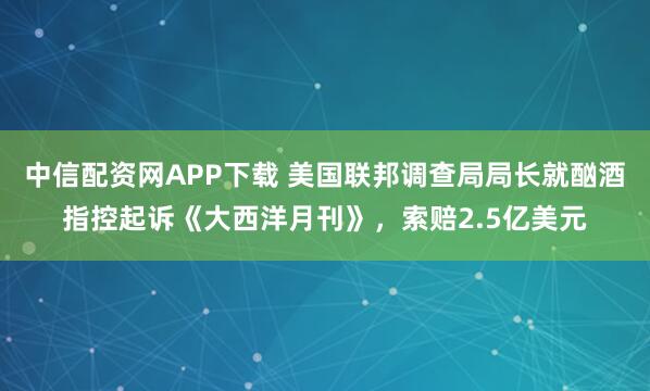 中信配资网APP下载 美国联邦调查局局长就酗酒指控起诉《大西洋月刊》，索赔2.5亿美元