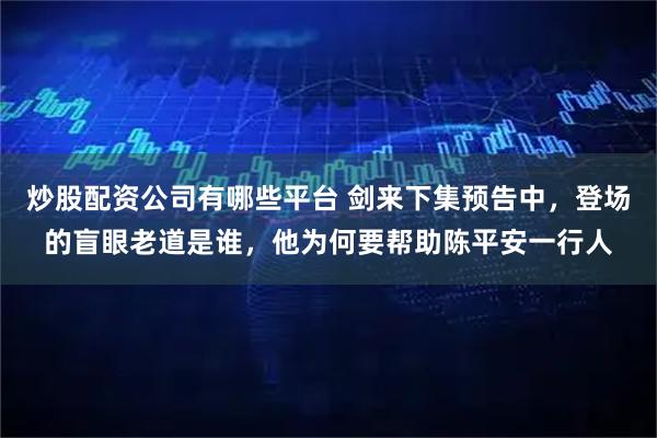 炒股配资公司有哪些平台 剑来下集预告中，登场的盲眼老道是谁，他为何要帮助陈平安一行人