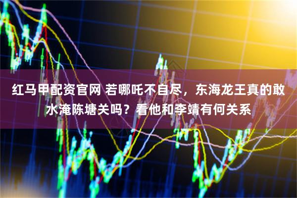 红马甲配资官网 若哪吒不自尽，东海龙王真的敢水淹陈塘关吗？看他和李靖有何关系
